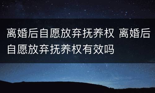 离婚后自愿放弃抚养权 离婚后自愿放弃抚养权有效吗