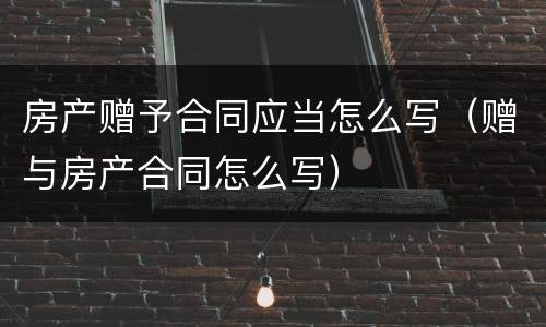 房产赠予合同应当怎么写（赠与房产合同怎么写）