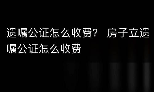 遗嘱公证怎么收费？ 房子立遗嘱公证怎么收费