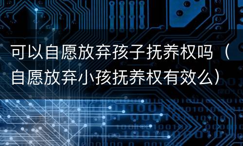 可以自愿放弃孩子抚养权吗（自愿放弃小孩抚养权有效么）