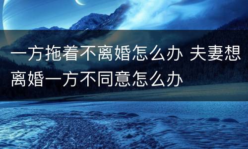 一方拖着不离婚怎么办 夫妻想离婚一方不同意怎么办