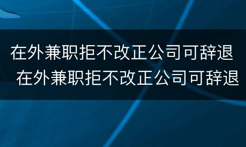 在外兼职拒不改正公司可辞退 在外兼职拒不改正公司可辞退员工吗