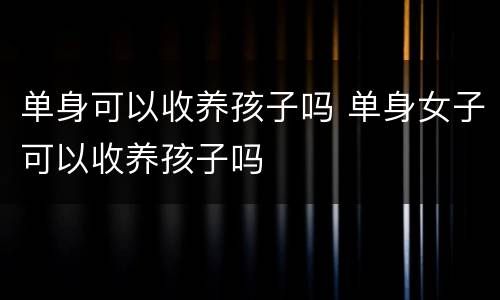 单身可以收养孩子吗 单身女子可以收养孩子吗