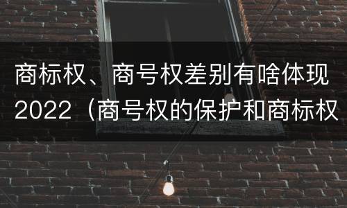 商标权、商号权差别有啥体现2022（商号权的保护和商标权的保护一样是全国性范围的）