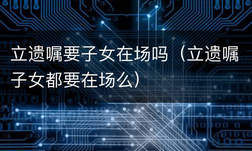立遗嘱要子女在场吗（立遗嘱子女都要在场么）