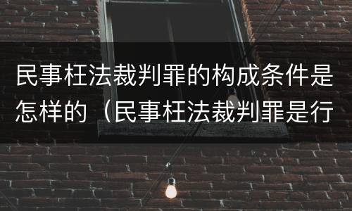 民事枉法裁判罪的构成条件是怎样的（民事枉法裁判罪是行为犯吗）