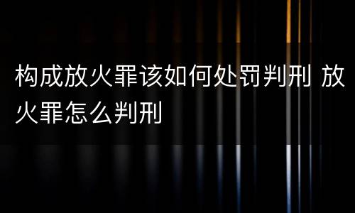 构成放火罪该如何处罚判刑 放火罪怎么判刑