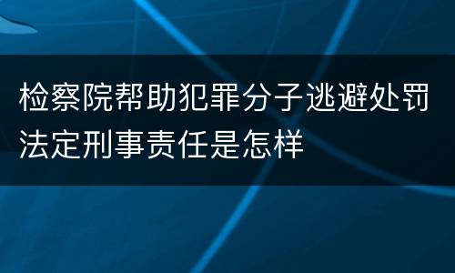 检察院帮助犯罪分子逃避处罚法定刑事责任是怎样