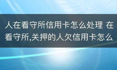 人在看守所信用卡怎么处理 在看守所,关押的人欠信用卡怎么办