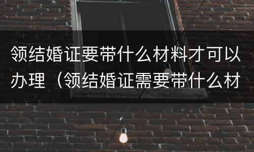领结婚证要带什么材料才可以办理（领结婚证需要带什么材料）