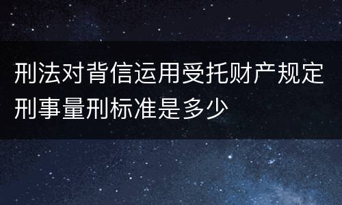 刑法对背信运用受托财产规定刑事量刑标准是多少