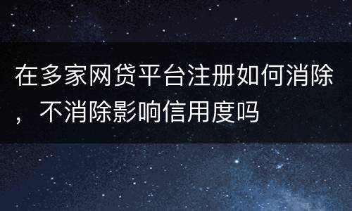 在多家网贷平台注册如何消除，不消除影响信用度吗