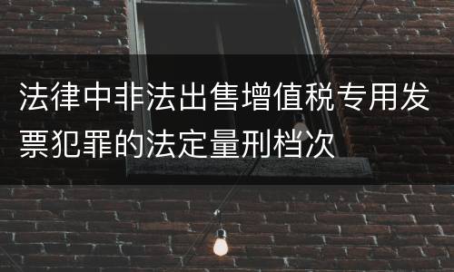 法律中非法出售增值税专用发票犯罪的法定量刑档次