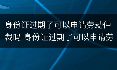 身份证过期了可以申请劳动仲裁吗 身份证过期了可以申请劳动仲裁吗怎么写
