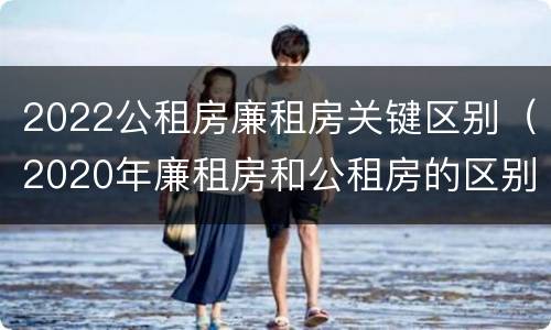 2022公租房廉租房关键区别（2020年廉租房和公租房的区别）