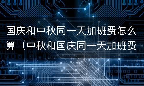 国庆和中秋同一天加班费怎么算（中秋和国庆同一天加班费算几天）