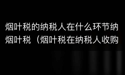 烟叶税的纳税人在什么环节纳烟叶税（烟叶税在纳税人收购烟叶的环节征收）