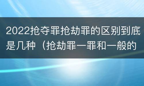2022抢夺罪抢劫罪的区别到底是几种（抢劫罪一罪和一般的抢劫罪）