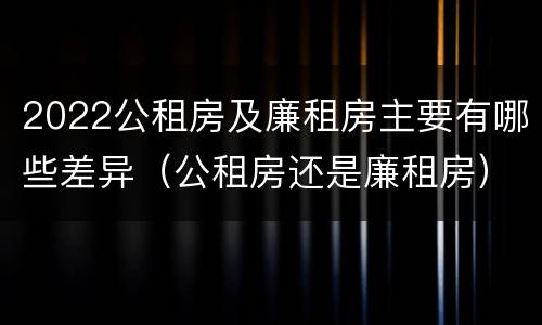 2022公租房及廉租房主要有哪些差异（公租房还是廉租房）