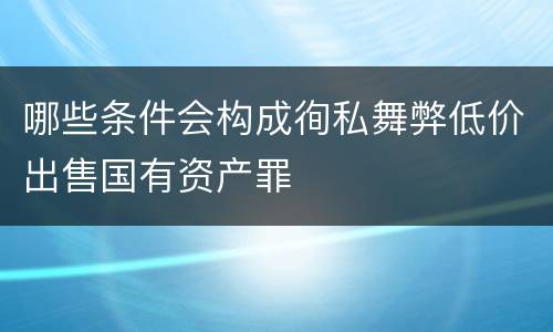 哪些条件会构成徇私舞弊低价出售国有资产罪