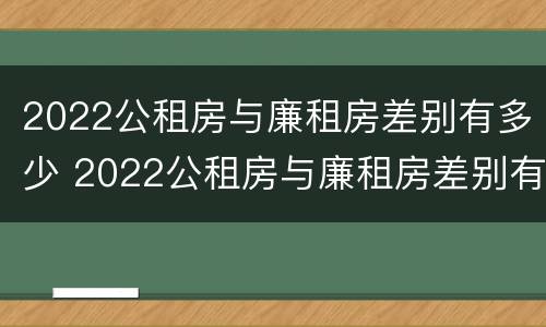 2022公租房与廉租房差别有多少 2022公租房与廉租房差别有多少呢