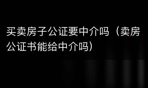 买卖房子公证要中介吗（卖房公证书能给中介吗）