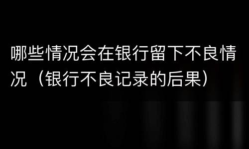哪些情况会在银行留下不良情况（银行不良记录的后果）