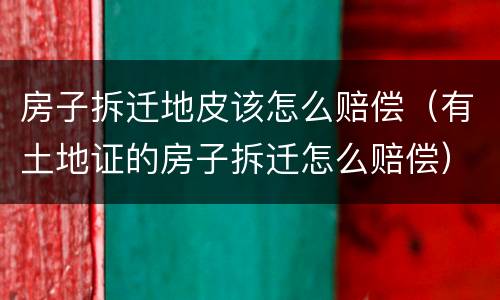 房子拆迁地皮该怎么赔偿（有土地证的房子拆迁怎么赔偿）