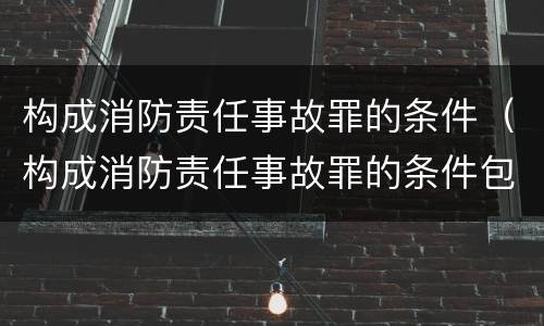 构成消防责任事故罪的条件（构成消防责任事故罪的条件包括）