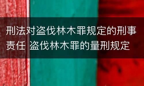 刑法对盗伐林木罪规定的刑事责任 盗伐林木罪的量刑规定