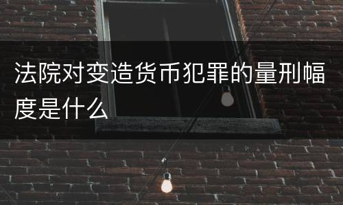 法院对变造货币犯罪的量刑幅度是什么