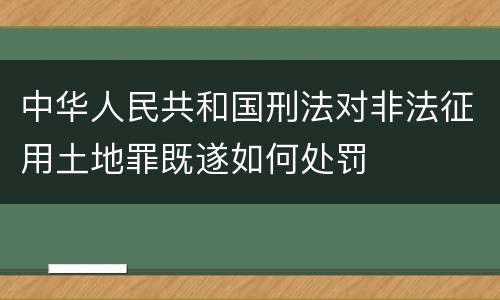 中华人民共和国刑法对非法征用土地罪既遂如何处罚