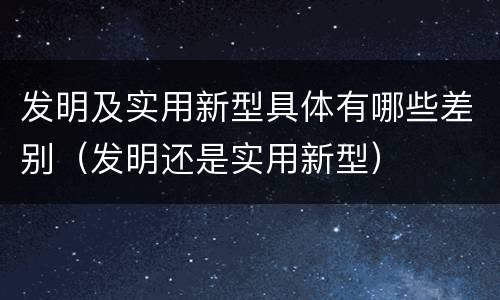 发明及实用新型具体有哪些差别（发明还是实用新型）