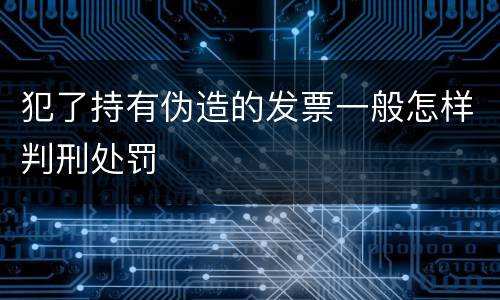 犯了持有伪造的发票一般怎样判刑处罚