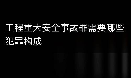 工程重大安全事故罪需要哪些犯罪构成