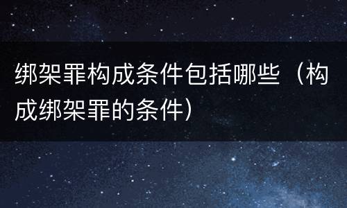 绑架罪构成条件包括哪些（构成绑架罪的条件）