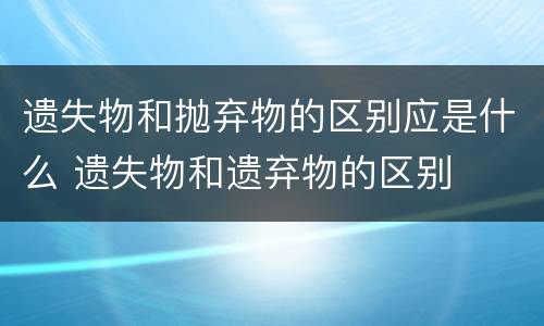 遗失物和抛弃物的区别应是什么 遗失物和遗弃物的区别