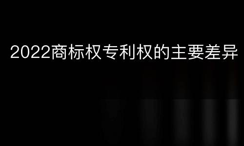 2022商标权专利权的主要差异
