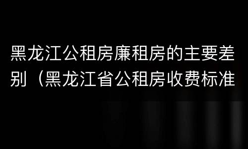 黑龙江公租房廉租房的主要差别（黑龙江省公租房收费标准）