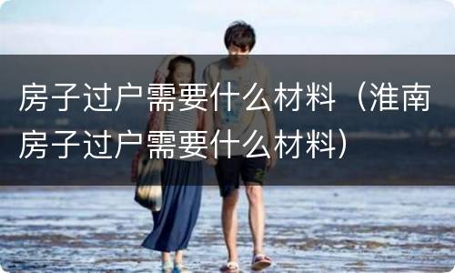 房子过户需要什么材料（淮南房子过户需要什么材料）
