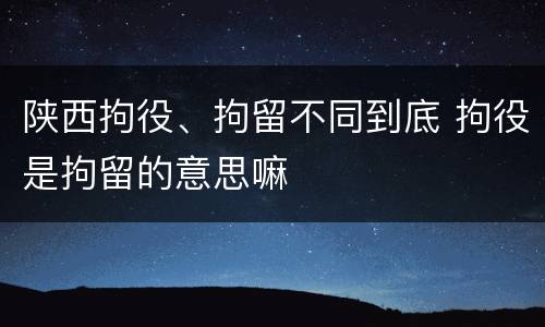 陕西拘役、拘留不同到底 拘役是拘留的意思嘛