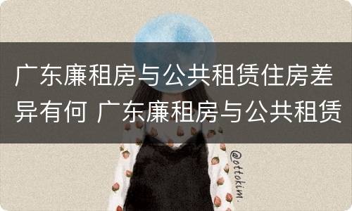 广东廉租房与公共租赁住房差异有何 广东廉租房与公共租赁住房差异有何意义