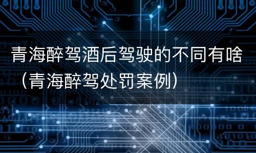 青海醉驾酒后驾驶的不同有啥（青海醉驾处罚案例）