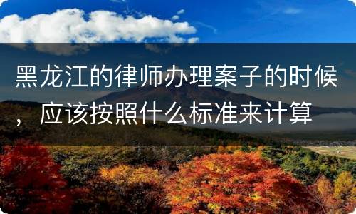 黑龙江的律师办理案子的时候，应该按照什么标准来计算