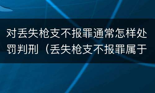 对丢失枪支不报罪通常怎样处罚判刑（丢失枪支不报罪属于过失犯罪吗）