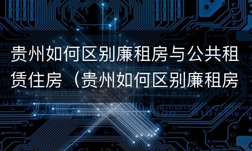 贵州如何区别廉租房与公共租赁住房（贵州如何区别廉租房与公共租赁住房呢）