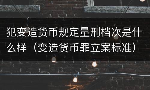 犯变造货币规定量刑档次是什么样（变造货币罪立案标准）