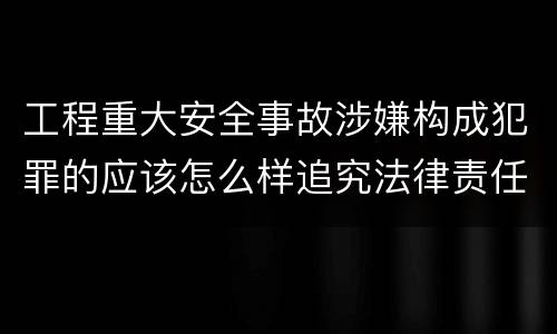工程重大安全事故涉嫌构成犯罪的应该怎么样追究法律责任