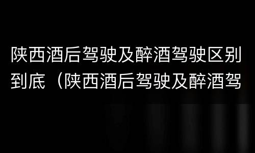 陕西酒后驾驶及醉酒驾驶区别到底（陕西酒后驾驶及醉酒驾驶区别到底是什么）