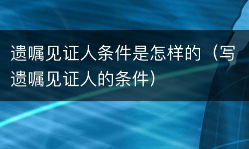 遗嘱见证人条件是怎样的（写遗嘱见证人的条件）